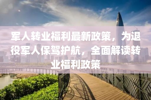 军人转业福利最新政策，为退役军人保驾护航，全面解读转业福利政策