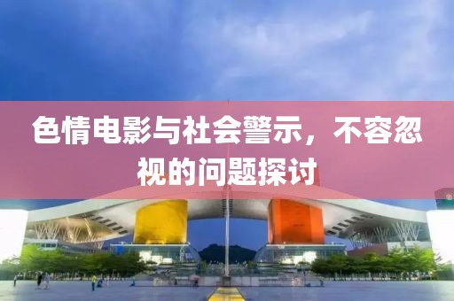 色情电影与社会警示，不容忽视的问题探讨