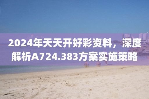 2024年天天开好彩资料，深度解析A724.383方案实施策略