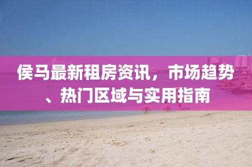 侯马最新租房资讯，市场趋势、热门区域与实用指南