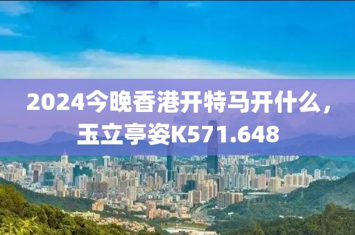2024今晚香港开特马开什么，玉立亭姿K571.648