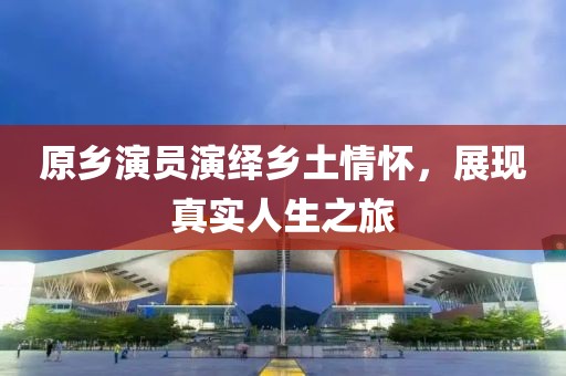 原乡演员演绎乡土情怀，展现真实人生之旅