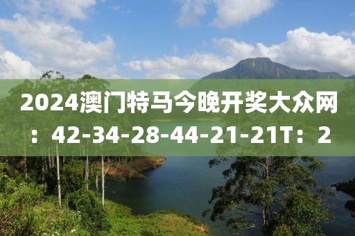 2024澳门特马今晚开奖大众网：42-34-28-44-21-21T：2