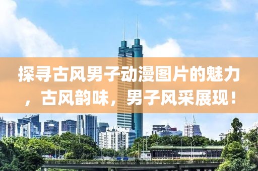 探寻古风男子动漫图片的魅力，古风韵味，男子风采展现！