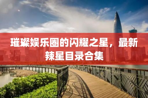 璀璨娱乐圈的闪耀之星，最新辣星目录合集