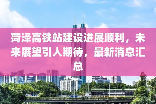 菏泽高铁站建设进展顺利，未来展望引人期待，最新消息汇总