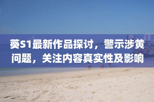 葵S1最新作品探讨，警示涉黄问题，关注内容真实性及影响