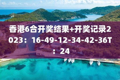香港6合开奖结果+开奖记录2023：16-49-12-34-42-36T：24