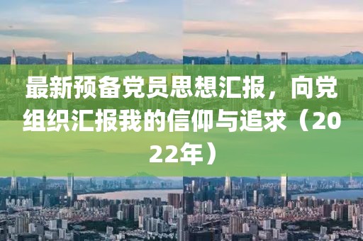 最新预备党员思想汇报，向党组织汇报我的信仰与追求（2022年）