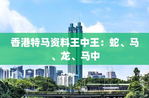 香港特马资料王中王：蛇、马、龙、马中
