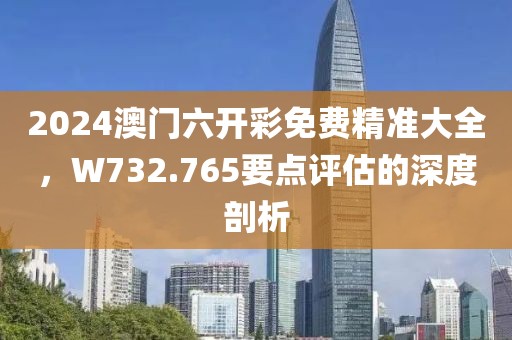2024澳门六开彩免费精准大全，W732.765要点评估的深度剖析