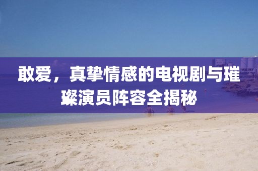 敢爱，真挚情感的电视剧与璀璨演员阵容全揭秘