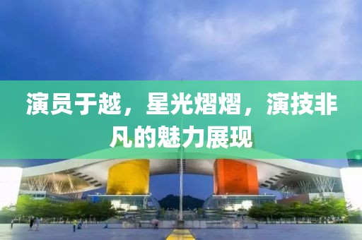 演员于越，星光熠熠，演技非凡的魅力展现