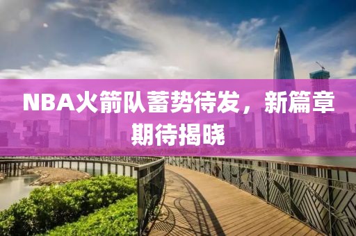 NBA火箭队蓄势待发，新篇章期待揭晓