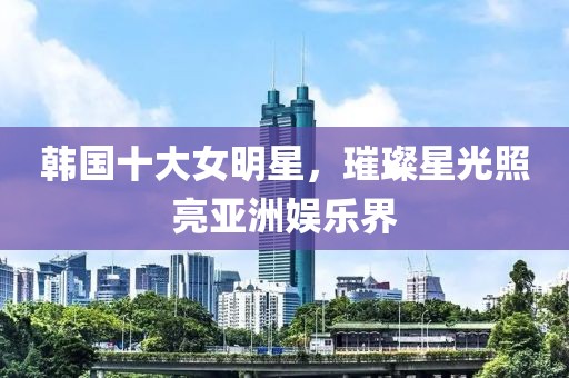 韩国十大女明星，璀璨星光照亮亚洲娱乐界