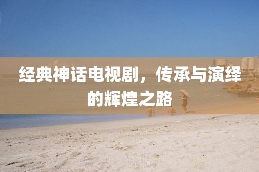 经典神话电视剧，传承与演绎的辉煌之路