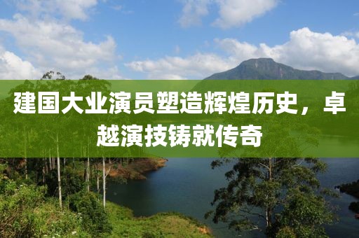 建国大业演员塑造辉煌历史，卓越演技铸就传奇