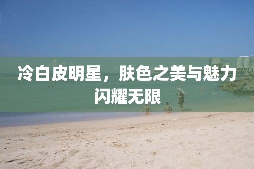 冷白皮明星，肤色之美与魅力闪耀无限