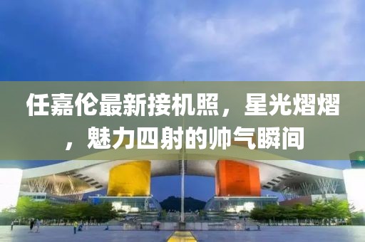 任嘉伦最新接机照，星光熠熠，魅力四射的帅气瞬间