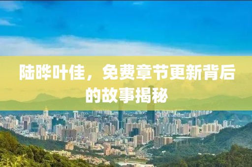 陆晔叶佳，免费章节更新背后的故事揭秘
