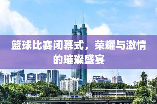 篮球比赛闭幕式，荣耀与激情的璀璨盛宴