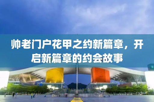 帅老门户花甲之约新篇章，开启新篇章的约会故事