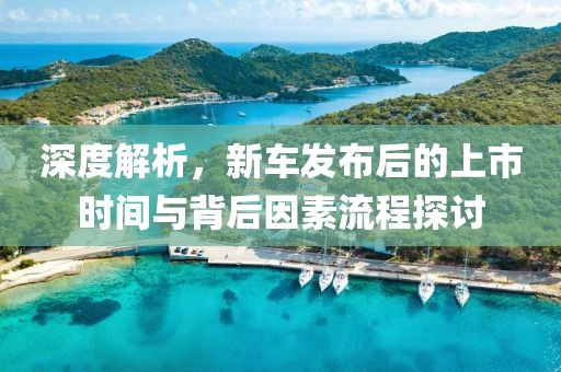 深度解析，新车发布后的上市时间与背后因素流程探讨