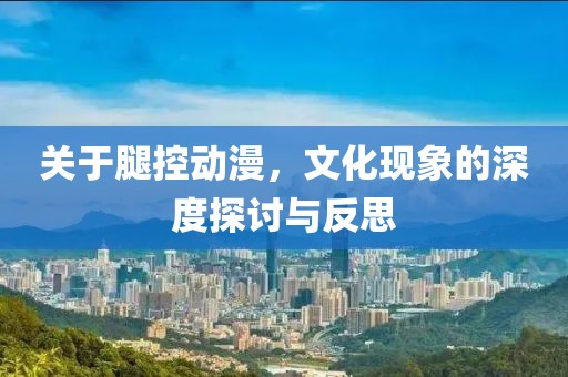 关于腿控动漫，文化现象的深度探讨与反思