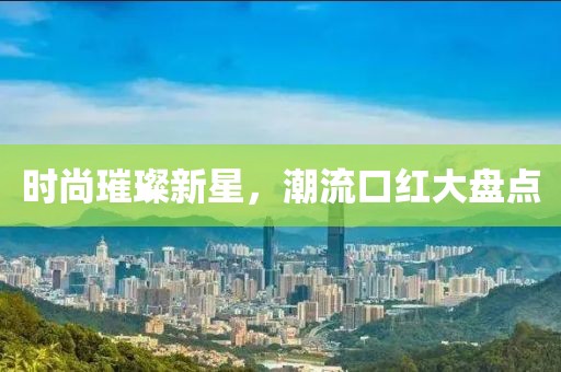 时尚璀璨新星，潮流口红大盘点