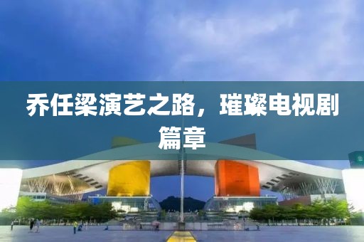 乔任梁演艺之路，璀璨电视剧篇章