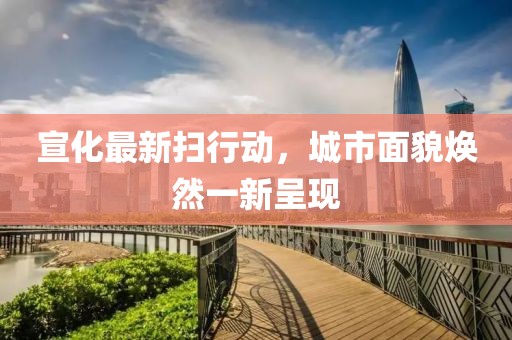宣化最新扫行动，城市面貌焕然一新呈现