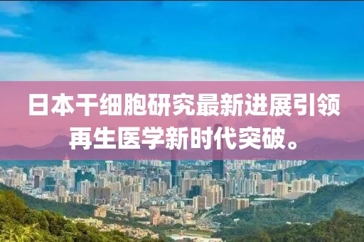 日本干细胞研究最新进展引领再生医学新时代突破。
