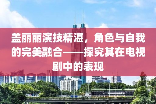 盖丽丽演技精湛，角色与自我的完美融合——探究其在电视剧中的表现