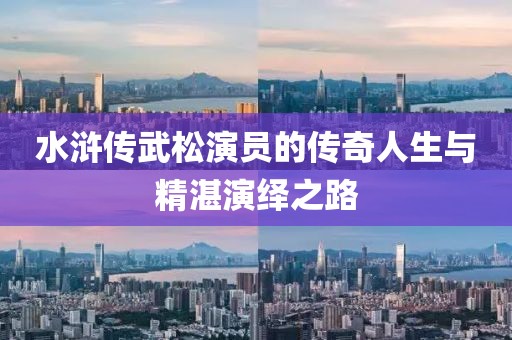 水浒传武松演员的传奇人生与精湛演绎之路