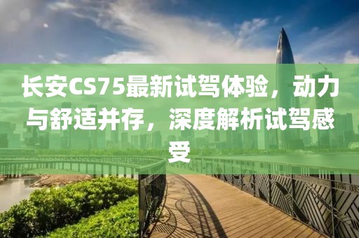 长安CS75最新试驾体验，动力与舒适并存，深度解析试驾感受