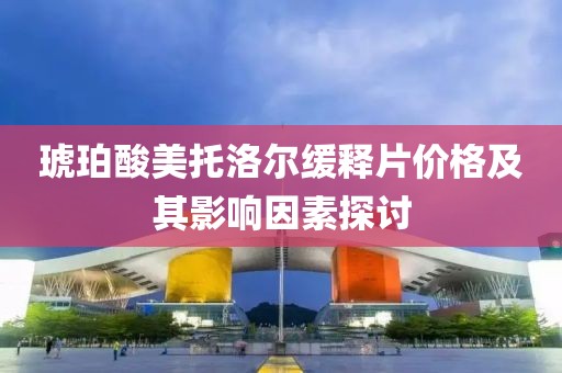 琥珀酸美托洛尔缓释片价格及其影响因素探讨