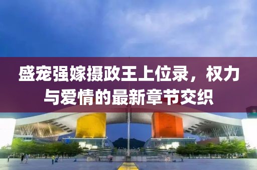 盛宠强嫁摄政王上位录，权力与爱情的最新章节交织