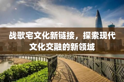战歌宅文化新链接，探索现代文化交融的新领域