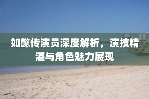 如懿传演员深度解析，演技精湛与角色魅力展现