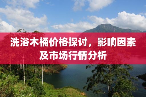 洗浴木桶价格探讨，影响因素及市场行情分析