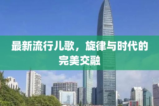 最新流行儿歌，旋律与时代的完美交融