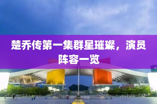 楚乔传第一集群星璀璨，演员阵容一览