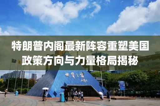 特朗普内阁最新阵容重塑美国政策方向与力量格局揭秘