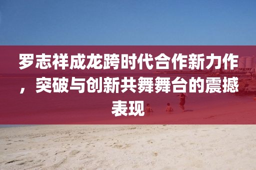 罗志祥成龙跨时代合作新力作，突破与创新共舞舞台的震撼表现