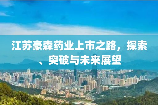 江苏豪森药业上市之路，探索、突破与未来展望