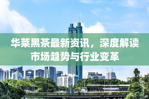 华莱黑茶最新资讯，深度解读市场趋势与行业变革