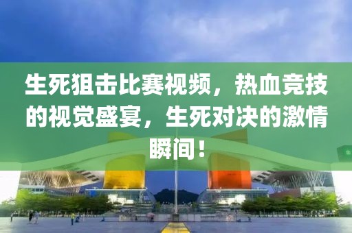 生死狙击比赛视频，热血竞技的视觉盛宴，生死对决的激情瞬间！