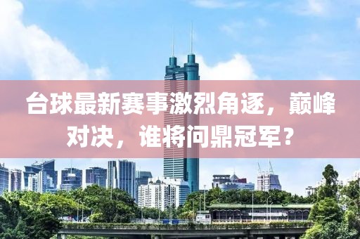 台球最新赛事激烈角逐，巅峰对决，谁将问鼎冠军？