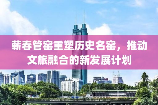 蕲春管窑重塑历史名窑，推动文旅融合的新发展计划