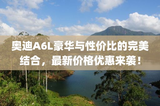 奥迪A6L豪华与性价比的完美结合，最新价格优惠来袭！